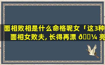 面相败相是什么命格呢女「这3种面相女败夫, 长得再漂 🌼 亮也不能娶,小心掏空你家产」